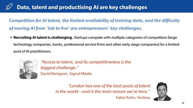 79
• Recruiting AI talent is challenging. Startups compete with multiple categories of competitors (large
technology companies, banks, professional service ﬁrms and other early stage companies) for a limited
pool of AI practitioners.
Data, talent and productising AI are key challenges
Competition for AI talent, the limited availability of training data, and the diﬃculty
of moving AI from ‘lab to live’ are entrepreneurs’ key challenges.
“Access to talent, and its competitiveness is the 
biggest challenge.”
David Benigson, Signal Media
“London has one of the best pools of talent 
in the world – and is the main reason we’re here.”
Fabio Kuhn, Vortexa

