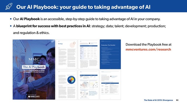82
• Our AI Playbook is an accessible, step-by-step guide to taking advantage of AI in your company.
• A blueprint for success with best practices in AI: strategy; data; talent; development; production; 
and regulation & ethics.
Our AI Playbook: your guide to taking advantage of AI
The State of AI 2019: Divergence
Download the Playbook free at 
mmcventures.com/research
