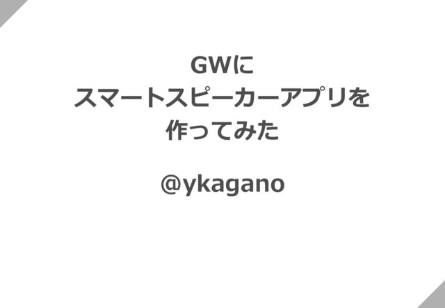 GWに
スマートスピーカーアプリを
作ってみた
@ykagano
