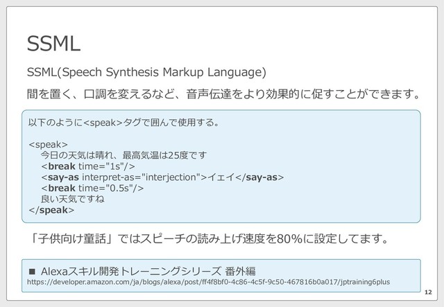 SSML
12
SSML(Speech Synthesis Markup Language)
間を置く、⼝調を変えるなど、⾳声伝達をより効果的に促すことができます。
■ Alexaスキル開発トレーニングシリーズ 番外編
https://developer.amazon.com/ja/blogs/alexa/post/ff4f8bf0-4c86-4c5f-9c50-467816b0a017/jptraining6plus
「⼦供向け童話」ではスピーチの読み上げ速度を80%に設定してます。
以下のようにタグで囲んで使⽤する。

今⽇の天気は晴れ、最⾼気温は25度です

イェイ

良い天気ですね

