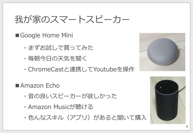 我が家のスマートスピーカー
4
■Google Home Mini
■Amazon Echo
・⾳の良いスピーカーが欲しかった
・Amazon Musicが聴ける
・⾊んなスキル（アプリ）があると聞いて購⼊
・まずお試しで買ってみた
・毎朝今⽇の天気を聞く
・ChromeCastと連携してYoutubeを操作
