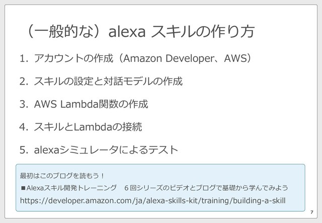 （⼀般的な）alexa スキルの作り⽅
7
1. アカウントの作成（Amazon Developer、AWS）
2. スキルの設定と対話モデルの作成
3. AWS Lambda関数の作成
4. スキルとLambdaの接続
5. alexaシミュレータによるテスト
最初はこのブログを読もう！
■Alexaスキル開発トレーニング ６回シリーズのビデオとブログで基礎から学んでみよう
https://developer.amazon.com/ja/alexa-skills-kit/training/building-a-skill
