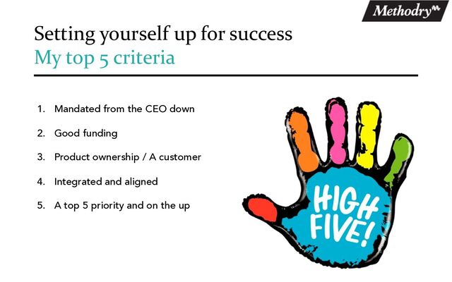 Setting yourself up for success
My top 5 criteria
1. Mandated from the CEO down
2. Good funding
3. Product ownership / A customer
4. Integrated and aligned
5. A top 5 priority and on the up
