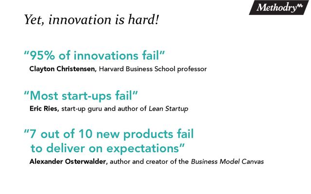 Yet, innovation is hard!
“95% of innovations fail”
Clayton Christensen, Harvard Business School professor
“Most start-ups fail”
Eric Ries, start-up guru and author of Lean Startup
“7 out of 10 new products fail
to deliver on expectations”
Alexander Osterwalder, author and creator of the Business Model Canvas
