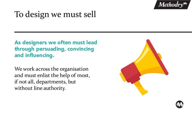 As designers we often must lead
through persuading, convincing
and influencing.
We work across the organisation
and must enlist the help of most,
if not all, departments, but
without line authority.
To design we must sell
