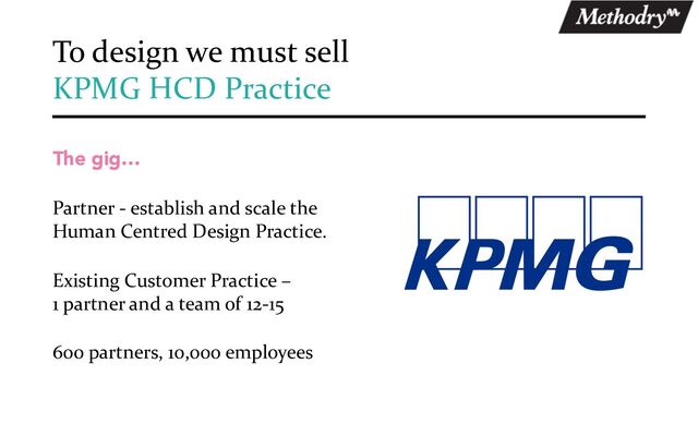 The gig…
Partner - establish and scale the
Human Centred Design Practice.
Existing Customer Practice –
1 partner and a team of 12-15
600 partners, 10,000 employees
To design we must sell
KPMG HCD Practice
