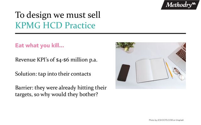 Eat what you kill...
Revenue KPI’s of $4-$6 million p.a.
Solution: tap into their contacts
Barrier: they were already hitting their
targets, so why would they bother?
To design we must sell
KPMG HCD Practice
Photo by JESHOOTS.COM on Unsplash
