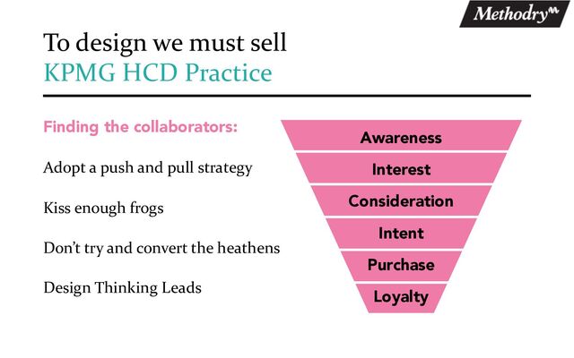 Finding the collaborators:
Adopt a push and pull strategy
Kiss enough frogs
Don’t try and convert the heathens
Design Thinking Leads
To design we must sell
KPMG HCD Practice
Awareness
Interest
Consideration
Intent
Purchase
Loyalty
