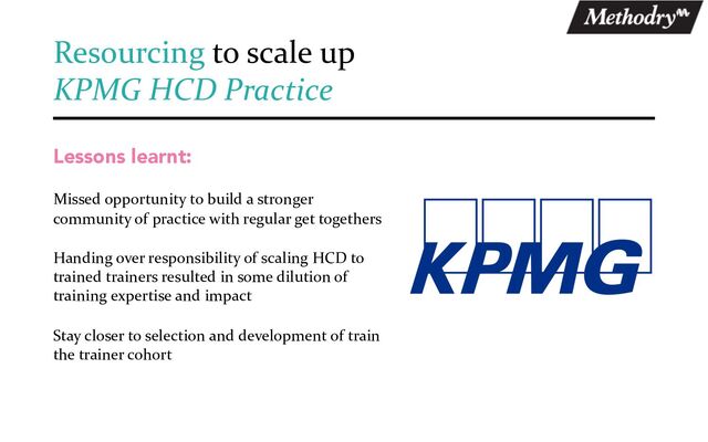 Lessons learnt:
Missed opportunity to build a stronger
community of practice with regular get togethers
Handing over responsibility of scaling HCD to
trained trainers resulted in some dilution of
training expertise and impact
Stay closer to selection and development of train
the trainer cohort
Resourcing to scale up
KPMG HCD Practice
