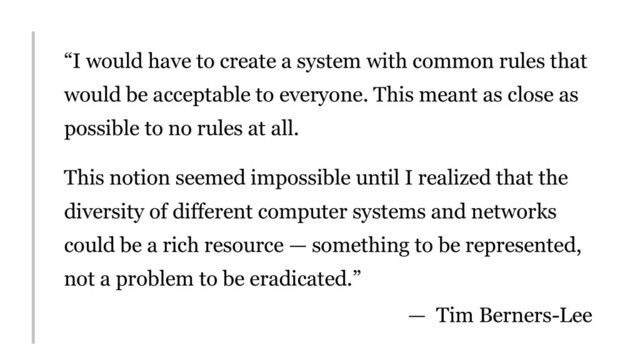 “I would have to create a system with common rules that
would be acceptable to everyone. This meant as close as
possible to no rules at all.
This notion seemed impossible until I realized that the
diversity of different computer systems and networks
could be a rich resource — something to be represented,
not a problem to be eradicated.”
— Tim Berners-Lee
