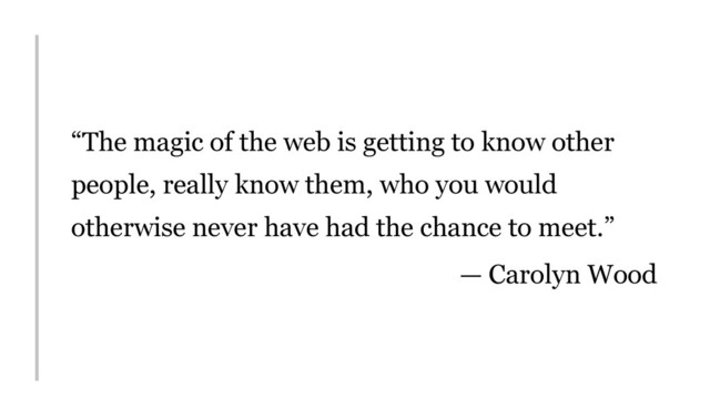 “The magic of the web is getting to know other
people, really know them, who you would
otherwise never have had the chance to meet.”
— Carolyn Wood
