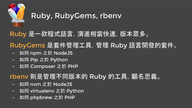 Ruby, RubyGems, rbenv
Ruby 是一款程式語言，演進相當快速，版本眾多。
RubyGems 是套件管理工具，管理 Ruby 語言開發的套件。
- 如同 npm 之於 NodeJS
- 如同 Pip 之於 Python
- 如同 Composer 之於 PHP
rbenv 則是管理不同版本的 Ruby 的工具，顧名思義。
- 如同 nvm 之於 NodeJS
- 如同 virtualenv 之於 Python
- 如同 phpbrew 之於 PHP
