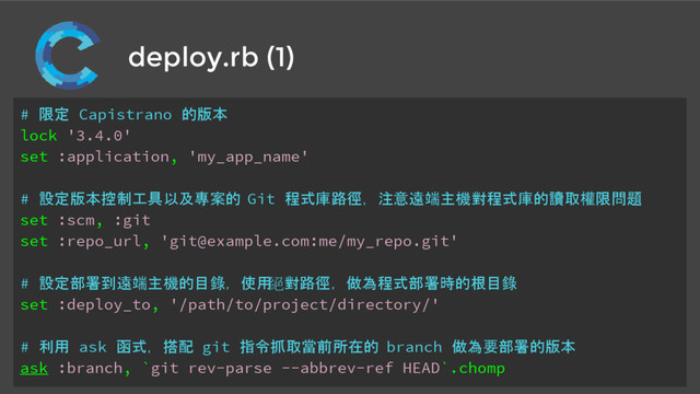deploy.rb (1)
# 限定 Capistrano 的版本
lock '3.4.0'
set :application, 'my_app_name'
# 設定版本控制工具以及專案的 Git 程式庫路徑，注意遠端主機對程式庫的讀取權限問題
set :scm, :git
set :repo_url, 'git@example.com:me/my_repo.git'
# 設定部署到遠端主機的目錄，使用
絕對路徑，做為程式部署時的根目錄
set :deploy_to, '/path/to/project/directory/'
# 利用 ask 函式，搭配 git 指令抓取當前所在的 branch 做為要部署的版本
ask :branch, `git rev-parse --abbrev-ref HEAD`.chomp
