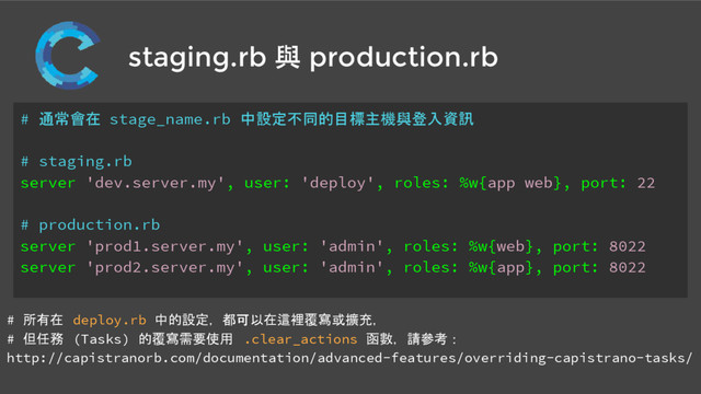 staging.rb 與 production.rb
# 通常會在 stage_name.rb 中設定不同的目標主機與登入資訊
# staging.rb
server 'dev.server.my', user: 'deploy', roles: %w{app web}, port: 22
# production.rb
server 'prod1.server.my', user: 'admin', roles: %w{web}, port: 8022
server 'prod2.server.my', user: 'admin', roles: %w{app}, port: 8022
# 所有在 deploy.rb 中的設定，都可以在這裡覆寫或擴充，
# 但任務 (Tasks) 的覆寫需要使用 .clear_actions 函數，請參考：
http://capistranorb.com/documentation/advanced-features/overriding-capistrano-tasks/

