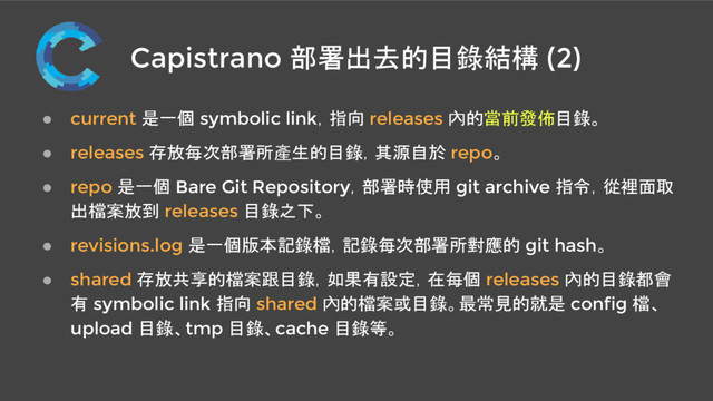 Capistrano 部署出去的目錄結構 (2)
● current 是一個 symbolic link，指向 releases 內的當前發佈目錄。
● releases 存放每次部署所產生的目錄，其源自於 repo。
● repo 是一個 Bare Git Repository，部署時使用 git archive 指令，從裡面取
出檔案放到 releases 目錄之下。
● revisions.log 是一個版本記錄檔，記錄每次部署所對應的 git hash。
● shared 存放共享的檔案跟目錄，如果有設定，在每個 releases 內的目錄都會
有 symbolic link 指向 shared 內的檔案或目錄。最常見的就是 config 檔、
upload 目錄、tmp 目錄、cache 目錄等。
