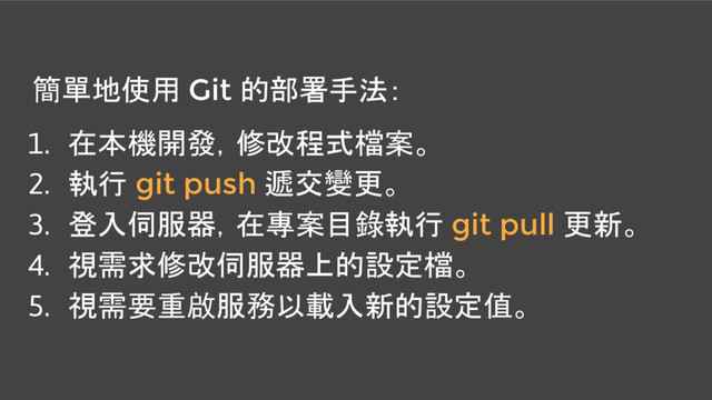 簡單地使用 Git 的部署手法：
1. 在本機開發，修改程式檔案。
2. 執行 git push 遞交變更。
3. 登入伺服器，在專案目錄執行 git pull 更新。
4. 視需求修改伺服器上的設定檔。
5. 視需要重啟服務以載入新的設定值。
