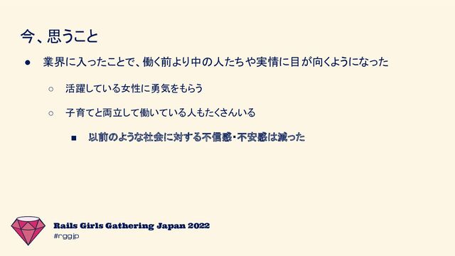#rggjp
Rails Girls Gathering Japan 2022
今、思うこと
● 業界に入ったことで、働く前より中の人たちや実情に目が向くようになった
○ 活躍している女性に勇気をもらう
○ 子育てと両立して働いている人もたくさんいる
■ 以前のような社会に対する不信感・不安感は減った
