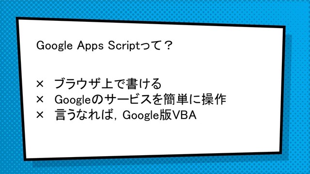 Google Apps Scriptって？
× ブラウザ上で書ける
× Googleのサービスを簡単に操作
× 言うなれば，Google版VBA
