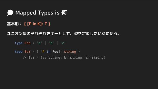 💭 Mapped Types is 何
基本形： { [P in K]: T }
ユニオン型のそれぞれをキーとして、型を定義したい時に使う。
type Foo = 'a' | 'b' | 'c'
type Bar = { [P in Foo]: string }
// Bar = {a: string; b: string; c: string}
