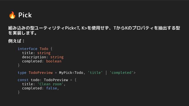 🔥 Pick
組み込みの型ユーティリティPickを使用せず、TからKのプロパティを抽出する型
を実装します。
例えば：
interface Todo {
title: string
description: string
completed: boolean
}
type TodoPreview = MyPick
const todo: TodoPreview = {
title: 'Clean room',
completed: false,
}
