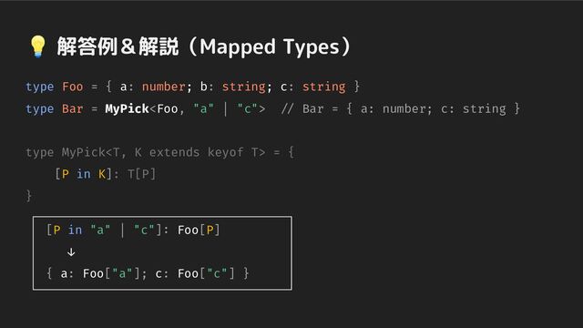 💡 解答例＆解説（Mapped Types）
type Foo = { a: number; b: string; c: string }
type Bar = MyPick // Bar = { a: number; c: string }
type MyPick = {
[P in K]: T[P]
}
[P in "a" | "c"]: Foo[P]
↓
{ a: Foo["a"]; c: Foo["c"] }
