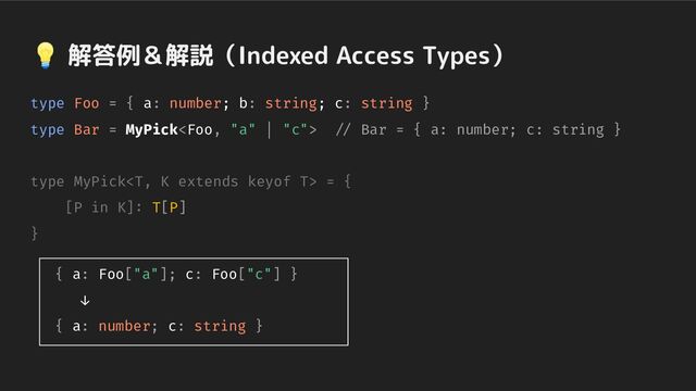 💡 解答例＆解説（Indexed Access Types）
type Foo = { a: number; b: string; c: string }
type Bar = MyPick // Bar = { a: number; c: string }
type MyPick = {
[P in K]: T[P]
}
{ a: Foo["a"]; c: Foo["c"] }
↓
{ a: number; c: string }
