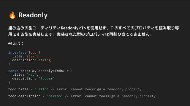 🔥 Readonly
組み込みの型ユーティリティReadonlyを使用せず、T のすべてのプロパティを読み取り専
用にする型を実装します。実装された型のプロパティは再割り当てできません。
例えば：
interface Todo {
title: string
description: string
}
const todo: MyReadonly = {
title: "Hey",
description: "foobar"
}
todo.title = "Hello" // Error: cannot reassign a readonly property
todo.description = "barFoo" // Error: cannot reassign a readonly property
