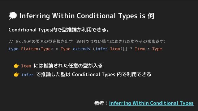 Conditional Types内で型推論が利用できる。
// Ex.配列の要素の型を抜き出す（配列ではない場合は渡された型をそのまま返す）
type Flatten = Type extends (infer Item)[] ? Item : Type
　👉 Item には推論された任意の型が入る
　👉 infer で推論した型は Conditional Types 内で利用できる
💭 Inferring Within Conditional Types is 何
参考：Inferring Within Conditional Types
