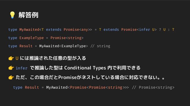 type MyAwaited> = T extends Promise ? U : T
type ExampleType = Promise
type Result = MyAwaited // string
👉 U には推論された任意の型が入る
👉 infer で推論した型は Conditional Types 内で利用できる
👉 ただ、この場合だとPromiseがネストしている場合に対応できない。。
　type Result = MyAwaited>> // Promise
💡 解答例
