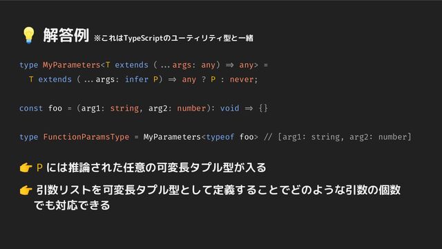 type MyParameters any> =
T extends (...args: infer P) => any ? P : never;
const foo = (arg1: string, arg2: number): void => {}
type FunctionParamsType = MyParameters // [arg1: string, arg2: number]
👉 P には推論された任意の可変長タプル型が入る
👉 引数リストを可変長タプル型として定義することでどのような引数の個数
　 でも対応できる
💡 解答例 ※これはTypeScriptのユーティリティ型と一緒
