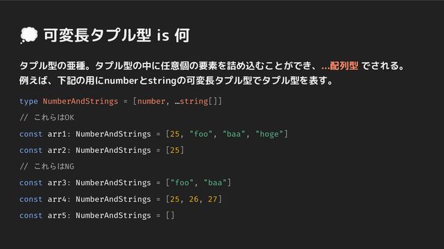 💭 可変長タプル型 is 何
タプル型の亜種。タプル型の中に任意個の要素を詰め込むことができ、...配列型 でされる。
例えば、下記の用にnumberとstringの可変長タプル型でタプル型を表す。
type NumberAndStrings = [number, …string[]]
// これらはOK
const arr1: NumberAndStrings = [25, "foo", "baa", "hoge"]
const arr2: NumberAndStrings = [25]
// これらはNG
const arr3: NumberAndStrings = ["foo", "baa"]
const arr4: NumberAndStrings = [25, 26, 27]
const arr5: NumberAndStrings = []
