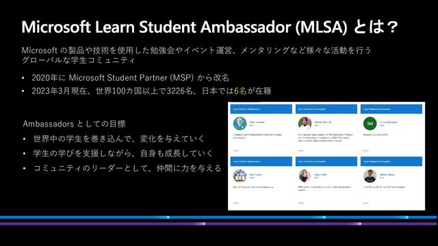• 2023年3月現在、世界100カ国以上で3226名、日本では6名が在籍
Microsoft の製品や技術を使用した勉強会やイベント運営、メンタリングなど様々な活動を行う
グローバルな学生コミュニティ
Ambassadors としての目標
• 世界中の学生を巻き込んで、変化を与えていく
• 学生の学びを支援しながら、自身も成長していく
• コミュニティのリーダーとして、仲間に力を与える
• 2020年に Microsoft Student Partner (MSP) から改名
