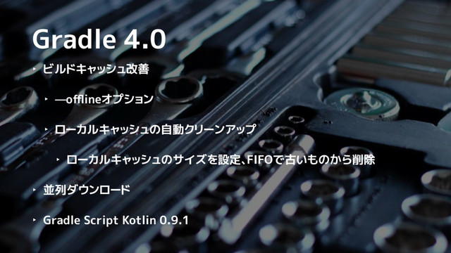 Gradle 4.0
‣ ビルドキャッシュ改善
‣ —oﬄineオプション
‣ ローカルキャッシュの自動クリーンアップ
‣ ローカルキャッシュのサイズを設定、FIFOで古いものから削除
‣ 並列ダウンロード
‣ Gradle Script Kotlin 0.9.1

