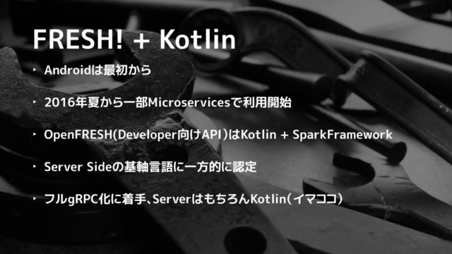 FRESH! + Kotlin
‣ Androidは最初から
‣ 2016年夏から一部Microservicesで利用開始
‣ OpenFRESH(Developer向けAPI）はKotlin + SparkFramework
‣ Server Sideの基軸言語に一方的に認定
‣ フルgRPC化に着手、ServerはもちろんKotlin（イマココ）
