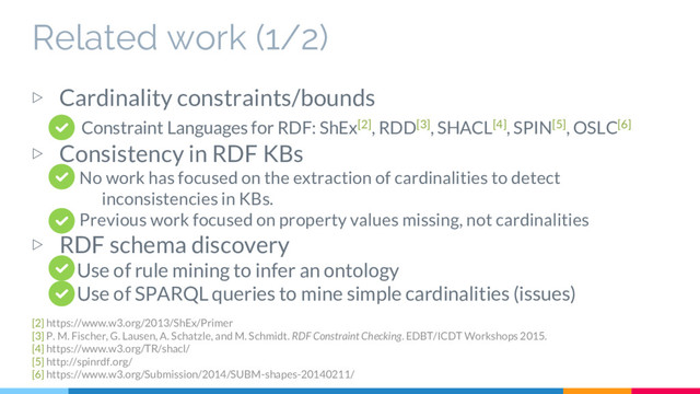 Related work (1/2)
▷ Cardinality constraints/bounds
Constraint Languages for RDF: ShEx[2], RDD[3], SHACL[4], SPIN[5], OSLC[6]
▷ Consistency in RDF KBs
No work has focused on the extraction of cardinalities to detect
inconsistencies in KBs.
Previous work focused on property values missing, not cardinalities
▷ RDF schema discovery
Use of rule mining to infer an ontology
Use of SPARQL queries to mine simple cardinalities (issues)
[2] https://www.w3.org/2013/ShEx/Primer
[3] P. M. Fischer, G. Lausen, A. Schatzle, and M. Schmidt. RDF Constraint Checking. EDBT/ICDT Workshops 2015.
[4] https://www.w3.org/TR/shacl/
[5] http://spinrdf.org/
[6] https://www.w3.org/Submission/2014/SUBM-shapes-20140211/
