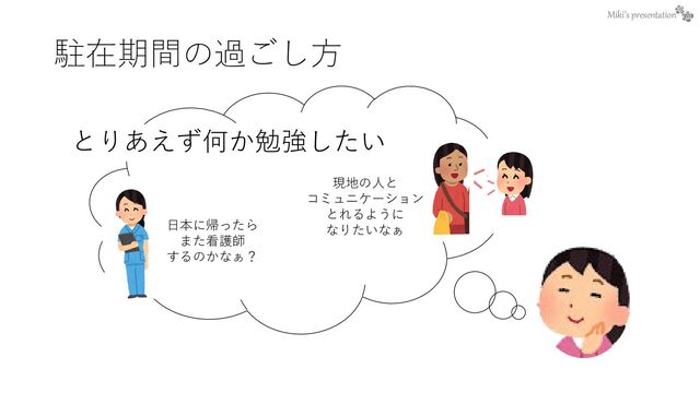 Miki’s presentation
駐在期間の過ごし方
とりあえず何か勉強したい
現地の人と
コミュニケーション
とれるように
なりたいなぁ
日本に帰ったら
また看護師
するのかなぁ？
