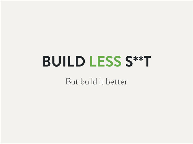 But build it better
BUILD LESS S**T
