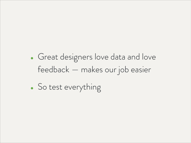 • Great designers love data and love
feedback — makes our job easier
• So test everything
