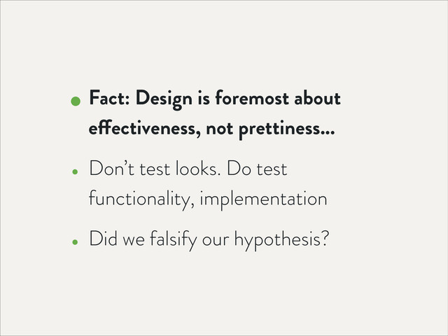 • Fact: Design is foremost about
effectiveness, not prettiness...
• Don’t test looks. Do test
functionality, implementation
• Did we falsify our hypothesis?
