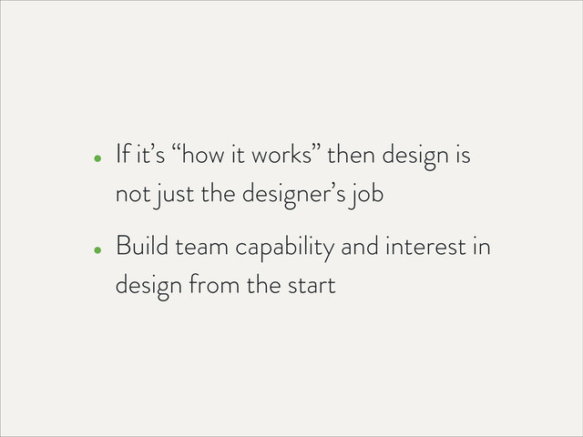 • If it’s “how it works” then design is
not just the designer’s job
• Build team capability and interest in
design from the start
