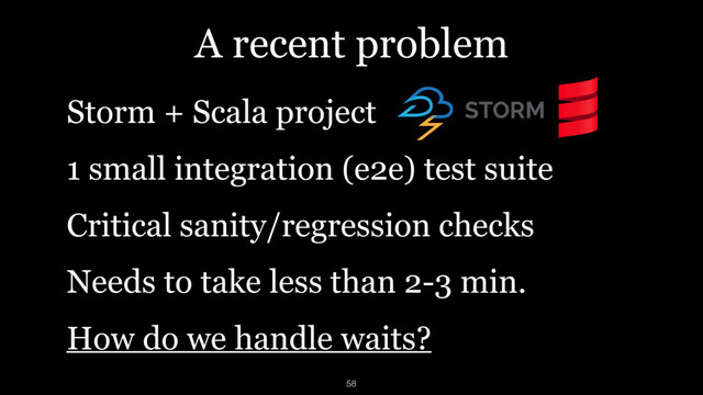A recent problem
Storm + Scala project
1 small integration (e2e) test suite
Critical sanity/regression checks
Needs to take less than 2-3 min.
How do we handle waits?
58
