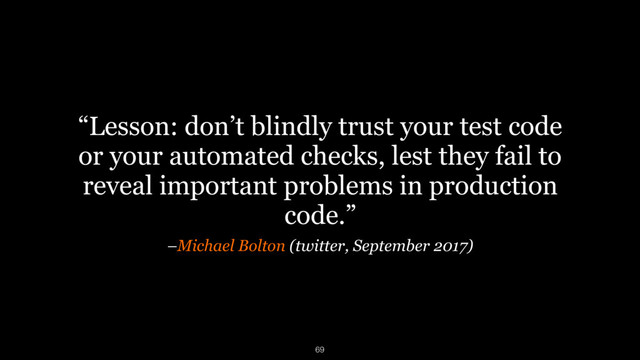 –Michael Bolton (twitter, September 2017)
“Lesson: don’t blindly trust your test code
or your automated checks, lest they fail to
reveal important problems in production
code.”
69
