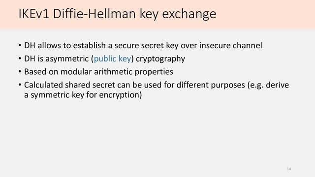 IKEv1 Diffie-Hellman key exchange
• DH allows to establish a secure secret key over insecure channel
• DH is asymmetric (public key) cryptography
• Based on modular arithmetic properties
• Calculated shared secret can be used for different purposes (e.g. derive
a symmetric key for encryption)
14
