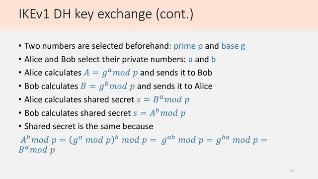 IKEv1 DH key exchange (cont.)
• Two numbers are selected beforehand: prime p and base g
• Alice and Bob select their private numbers: a and b
• Alice calculates  =   and sends it to Bob
• Bob calculates  =   and sends it to Alice
• Alice calculates shared secret  =  
• Bob calculates shared secret  =  
• Shared secret is the same because
  =       =    =    =
 
16
