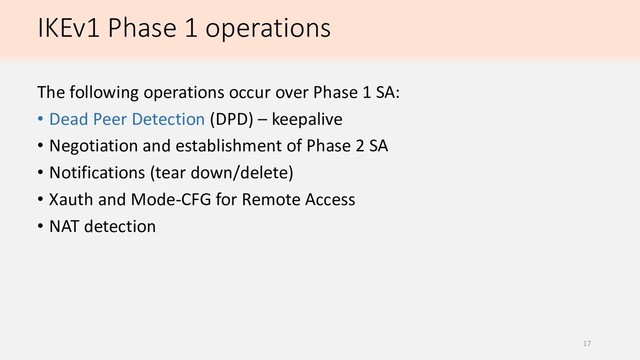 IKEv1 Phase 1 operations
The following operations occur over Phase 1 SA:
• Dead Peer Detection (DPD) – keepalive
• Negotiation and establishment of Phase 2 SA
• Notifications (tear down/delete)
• Xauth and Mode-CFG for Remote Access
• NAT detection
17
