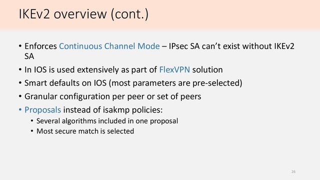 IKEv2 overview (cont.)
• Enforces Continuous Channel Mode – IPsec SA can’t exist without IKEv2
SA
• In IOS is used extensively as part of FlexVPN solution
• Smart defaults on IOS (most parameters are pre-selected)
• Granular configuration per peer or set of peers
• Proposals instead of isakmp policies:
• Several algorithms included in one proposal
• Most secure match is selected
26
