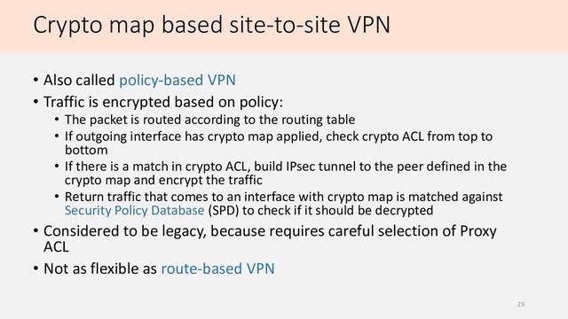 Crypto map based site-to-site VPN
• Also called policy-based VPN
• Traffic is encrypted based on policy:
• The packet is routed according to the routing table
• If outgoing interface has crypto map applied, check crypto ACL from top to
bottom
• If there is a match in crypto ACL, build IPsec tunnel to the peer defined in the
crypto map and encrypt the traffic
• Return traffic that comes to an interface with crypto map is matched against
Security Policy Database (SPD) to check if it should be decrypted
• Considered to be legacy, because requires careful selection of Proxy
ACL
• Not as flexible as route-based VPN
29
