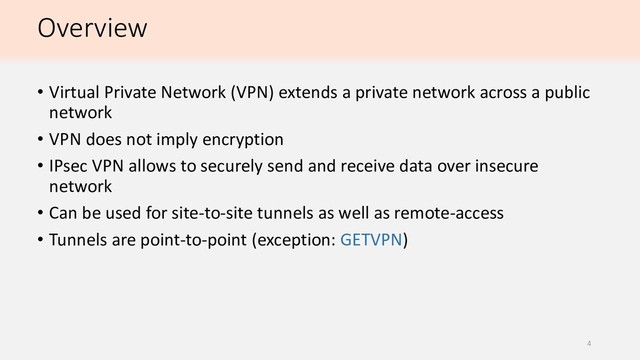 Overview
• Virtual Private Network (VPN) extends a private network across a public
network
• VPN does not imply encryption
• IPsec VPN allows to securely send and receive data over insecure
network
• Can be used for site-to-site tunnels as well as remote-access
• Tunnels are point-to-point (exception: GETVPN)
4
