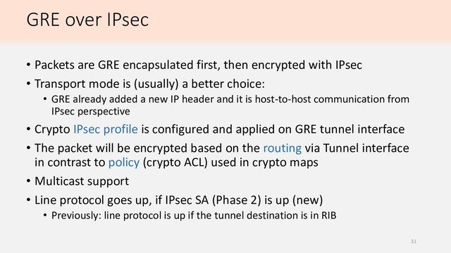 GRE over IPsec
• Packets are GRE encapsulated first, then encrypted with IPsec
• Transport mode is (usually) a better choice:
• GRE already added a new IP header and it is host-to-host communication from
IPsec perspective
• Crypto IPsec profile is configured and applied on GRE tunnel interface
• The packet will be encrypted based on the routing via Tunnel interface
in contrast to policy (crypto ACL) used in crypto maps
• Multicast support
• Line protocol goes up, if IPsec SA (Phase 2) is up (new)
• Previously: line protocol is up if the tunnel destination is in RIB
31
