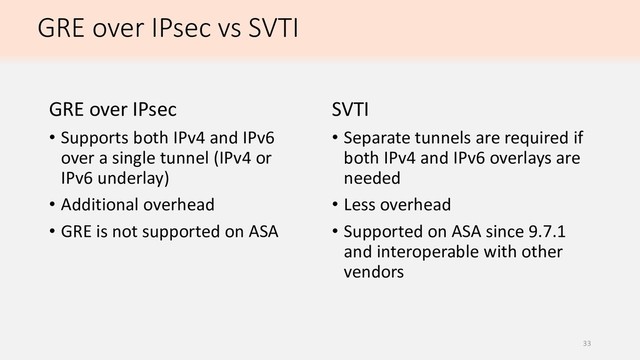 GRE over IPsec vs SVTI
GRE over IPsec
• Supports both IPv4 and IPv6
over a single tunnel (IPv4 or
IPv6 underlay)
• Additional overhead
• GRE is not supported on ASA
SVTI
• Separate tunnels are required if
both IPv4 and IPv6 overlays are
needed
• Less overhead
• Supported on ASA since 9.7.1
and interoperable with other
vendors
33
